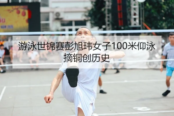 游泳世锦赛彭旭玮女子100米仰泳摘铜创历史