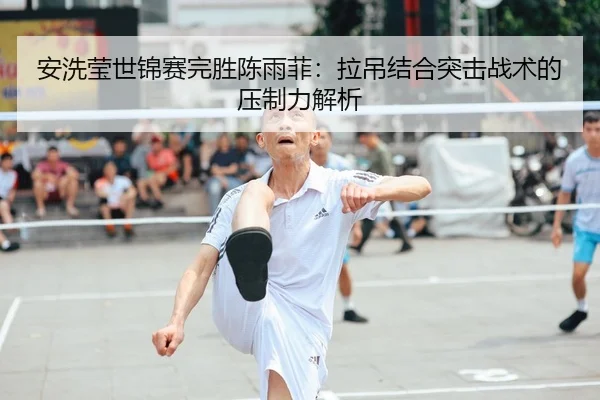 安洗莹世锦赛完胜陈雨菲：拉吊结合突击战术的压制力解析